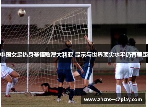 中国女足热身赛惜败澳大利亚 显示与世界顶尖水平仍有差距 中国女足热身赛惜败澳大利亚 显示与世界顶尖水平仍有差距