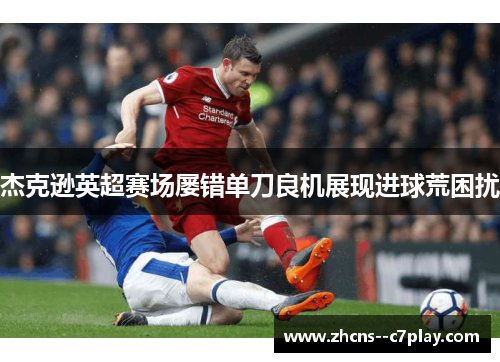 杰克逊英超赛场屡错单刀良机展现进球荒困扰 杰克逊英超赛场屡错单刀良机展现进球荒困扰